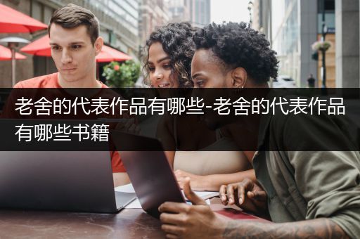 老舍的代表作品有哪些-老舍的代表作品有哪些书籍
